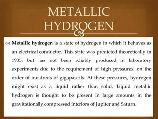 METALLIC
HYDROGEN

 Metallic hydrogen is a state of hydrogen in which it behaves as
an electrical conductor. This state was predicted theoretically in
1935, but has not been reliably produced in laboratory

experiments due to the requirement of high pressures, on the
order of hundreds of gigapascals. At these pressures, hydrogen
might exist as a liquid rather than solid. Liquid metallic

hydrogen is thought to be present in large amounts in the
gravitationally compressed interiors of Jupiter and Saturn.

 