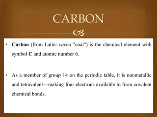 CARBON

• Carbon (from Latin: carbo "coal") is the chemical element with

symbol C and atomic number 6.

• As a member of group 14 on the periodic table, it is nonmetallic

and tetravalent—making four electrons available to form covalent
chemical bonds.

 
