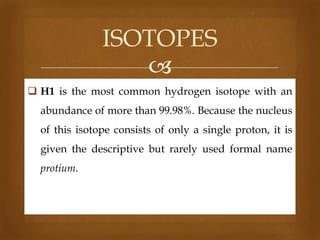 ISOTOPES

 H1 is the most common hydrogen isotope with an

abundance of more than 99.98%. Because the nucleus
of this isotope consists of only a single proton, it is
given the descriptive but rarely used formal name

protium.

 