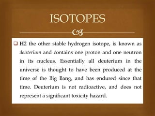 ISOTOPES

 H2 the other stable hydrogen isotope, is known as
deuterium and contains one proton and one neutron
in its nucleus. Essentially all deuterium in the
universe is thought to have been produced at the
time of the Big Bang, and has endured since that
time. Deuterium is not radioactive, and does not
represent a significant toxicity hazard.

 