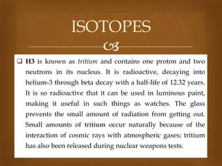 ISOTOPES

 H3 is known as tritium and contains one proton and two
neutrons in its nucleus. It is radioactive, decaying into
helium-3 through beta decay with a half-life of 12.32 years.
It is so radioactive that it can be used in luminous paint,
making it useful in such things as watches. The glass
prevents the small amount of radiation from getting out.
Small amounts of tritium occur naturally because of the
interaction of cosmic rays with atmospheric gases; tritium
has also been released during nuclear weapons tests.

 