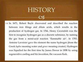HISTORY

 In 1671, Robert Boyle discovered and described the reaction
between iron filings and dilute acids, which results in the
production of hydrogen gas. In 1766, Henry Cavendish was the
first to recognize hydrogen gas as a discrete substance, by naming
the gas from a metal-acid reaction "flammable air". In 1783,
Antoine Lavoisier gave the element the name hydrogen (from the
Greek hydro meaning water and genes meaning creator). Hydrogen

was liquefied for the first time by James Dewar in 1898 by using
regenerative cooling and his invention, the vacuum flask.

 