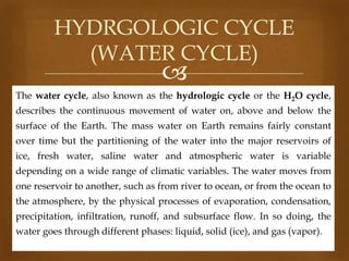 HYDRGOLOGIC CYCLE
(WATER CYCLE)



The water cycle, also known as the hydrologic cycle or the H2O cycle,
describes the continuous movement of water on, above and below the

surface of the Earth. The mass water on Earth remains fairly constant
over time but the partitioning of the water into the major reservoirs of
ice, fresh water, saline water and atmospheric water is variable
depending on a wide range of climatic variables. The water moves from
one reservoir to another, such as from river to ocean, or from the ocean to
the atmosphere, by the physical processes of evaporation, condensation,
precipitation, infiltration, runoff, and subsurface flow. In so doing, the
water goes through different phases: liquid, solid (ice), and gas (vapor).

 