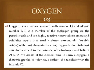 OXYGEN

 Oxygen is a chemical element with symbol O and atomic
number 8. It is a member of the chalcogen group on the
periodic table and is a highly reactive nonmetallic element and
oxidizing agent that readily forms compounds (notably
oxides) with most elements. By mass, oxygen is the third-most

abundant element in the universe, after hydrogen and helium
At STP, two atoms of the element bind to form dioxygen, a
diatomic gas that is colorless, odorless, and tasteless; with the

formula O2.

 