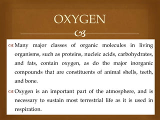 OXYGEN

 Many major classes of organic molecules in living
organisms, such as proteins, nucleic acids, carbohydrates,
and fats, contain oxygen, as do the major inorganic
compounds that are constituents of animal shells, teeth,
and bone.
 Oxygen is an important part of the atmosphere, and is
necessary to sustain most terrestrial life as it is used in

respiration.

 