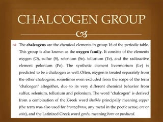 CHALCOGEN GROUP

 The chalcogens are the chemical elements in group 16 of the periodic table.
This group is also known as the oxygen family. It consists of the elements

oxygen (O), sulfur (S), selenium (Se), tellurium (Te), and the radioactive
element polonium (Po). The synthetic element livermorium (Lv) is
predicted to be a chalcogen as well. Often, oxygen is treated separately from
the other chalcogens, sometimes even excluded from the scope of the term

"chalcogen" altogether, due to its very different chemical behavior from
sulfur, selenium, tellurium and polonium. The word "chalcogen" is derived
from a combination of the Greek word khalkόs principally meaning copper
(the term was also used for bronze/brass, any metal in the poetic sense, ore or

coin), and the Latinized Greek word genēs, meaning born or produced.

 
