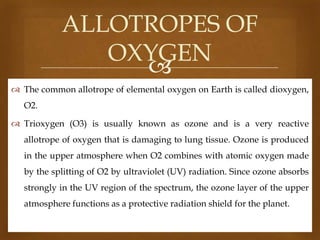 ALLOTROPES OF
OXYGEN

 The common allotrope of elemental oxygen on Earth is called dioxygen,
O2.
 Trioxygen (O3) is usually known as ozone and is a very reactive
allotrope of oxygen that is damaging to lung tissue. Ozone is produced
in the upper atmosphere when O2 combines with atomic oxygen made

by the splitting of O2 by ultraviolet (UV) radiation. Since ozone absorbs
strongly in the UV region of the spectrum, the ozone layer of the upper
atmosphere functions as a protective radiation shield for the planet.

 