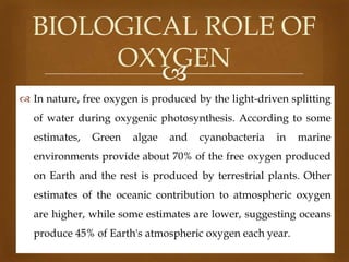 BIOLOGICAL ROLE OF
OXYGEN

 In nature, free oxygen is produced by the light-driven splitting
of water during oxygenic photosynthesis. According to some
estimates,

Green

algae

and

cyanobacteria

in

marine

environments provide about 70% of the free oxygen produced
on Earth and the rest is produced by terrestrial plants. Other
estimates of the oceanic contribution to atmospheric oxygen
are higher, while some estimates are lower, suggesting oceans
produce 45% of Earth's atmospheric oxygen each year.

 