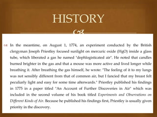 HISTORY

 In the meantime, on August 1, 1774, an experiment conducted by the British
clergyman Joseph Priestley focused sunlight on mercuric oxide (HgO) inside a glass
tube, which liberated a gas he named "dephlogisticated air". He noted that candles
burned brighter in the gas and that a mouse was more active and lived longer while
breathing it. After breathing the gas himself, he wrote: "The feeling of it to my lungs
was not sensibly different from that of common air, but I fancied that my breast felt
peculiarly light and easy for some time afterwards." Priestley published his findings
in 1775 in a paper titled "An Account of Further Discoveries in Air" which was

included in the second volume of his book titled Experiments and Observations on
Different Kinds of Air. Because he published his findings first, Priestley is usually given
priority in the discovery.

 