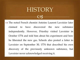 HISTORY

 The noted French chemist Antoine Laurent Lavoisier later
claimed

to

have

discovered

the

new

substance

independently. However, Priestley visited Lavoisier in
October 1774 and told him about his experiment and how
he liberated the new gas. Scheele also posted a letter to
Lavoisier on September 30, 1774 that described his own
discovery of the previously unknown substance, but
Lavoisier never acknowledged receiving it.

 