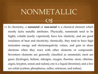 NONMETALLIC

 In chemistry, a nonmetal or non-metal is a chemical element which
mostly lacks metallic attributes. Physically, nonmetals tend to be
highly volatile (easily vaporized), have low elasticity, and are good
insulators of heat and electricity; chemically, they tend to have high
ionization energy and electronegativity values, and gain or share
electrons when they react with other elements or compounds.
Seventeen elements are generally classified as nonmetals; most are

gases (hydrogen, helium, nitrogen, oxygen, fluorine, neon, chlorine,
argon, krypton, xenon and radon); one is a liquid (bromine); and a few
are solids (carbon, phosphorus, sulfur, selenium, and iodine).

 