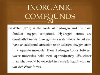 INORGANIC
COMPOUNDS

 Water (H2O) is the oxide of hydrogen and the most
familiar

oxygen

compound.

Hydrogen

atoms

are

covalently bonded to oxygen in a water molecule but also
have an additional attraction to an adjacent oxygen atom
in a separate molecule. These hydrogen bonds between
water molecules hold them approximately 15% closer
than what would be expected in a simple liquid with just
van der Waals forces.

 