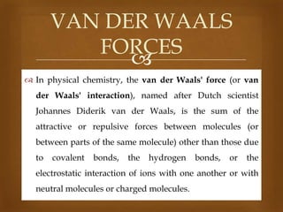VAN DER WAALS
FORCES

 In physical chemistry, the van der Waals' force (or van
der Waals' interaction), named after Dutch scientist
Johannes Diderik van der Waals, is the sum of the
attractive or repulsive forces between molecules (or
between parts of the same molecule) other than those due
to

covalent

bonds,

the

hydrogen

bonds,

or

the

electrostatic interaction of ions with one another or with
neutral molecules or charged molecules.

 