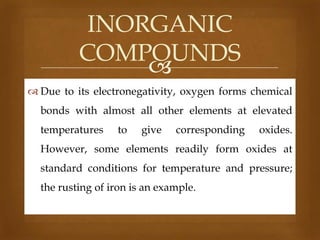 INORGANIC
COMPOUNDS

 Due to its electronegativity, oxygen forms chemical

bonds with almost all other elements at elevated
temperatures

to

give

corresponding

oxides.

However, some elements readily form oxides at

standard conditions for temperature and pressure;
the rusting of iron is an example.

 