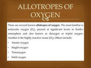 ALLOTROPES OF
OXYGEN

There are several known allotropes of oxygen. The most familiar is
molecular oxygen (O2), present at significant levels in Earth's
atmosphere and also known as dioxygen or triplet oxygen.
Another is the highly reactive ozone (O3). Others include:
•

Atomic oxygen

•

Singlet oxygen

•

Tetraoxygen

•

Solid oxygen

 