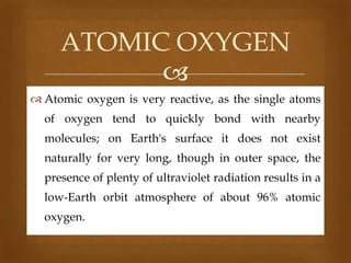 ATOMIC OXYGEN

 Atomic oxygen is very reactive, as the single atoms
of oxygen tend to quickly bond with nearby
molecules; on Earth's surface it does not exist
naturally for very long, though in outer space, the
presence of plenty of ultraviolet radiation results in a
low-Earth orbit atmosphere of about 96% atomic
oxygen.

 