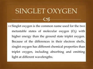 SINGLET OXYGEN

 Singlet oxygen is the common name used for the two
metastable states of molecular oxygen (O2) with
higher energy than the ground state triplet oxygen.
Because of the differences in their electron shells,
singlet oxygen has different chemical properties than
triplet oxygen, including absorbing and emitting
light at different wavelengths.

 