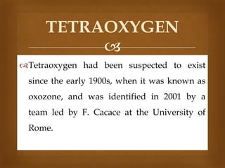 TETRAOXYGEN

Tetraoxygen had been suspected to exist

since the early 1900s, when it was known as
oxozone, and was identified in 2001 by a
team led by F. Cacace at the University of
Rome.

 