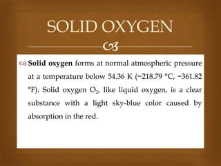 SOLID OXYGEN

 Solid oxygen forms at normal atmospheric pressure

at a temperature below 54.36 K (−218.79 °C, −361.82
°F). Solid oxygen O2, like liquid oxygen, is a clear
substance with a light sky-blue color caused by

absorption in the red.

 