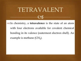 TETRAVALENT

 In chemistry, a tetravalence is the state of an atom

with four electrons available for covalent chemical
bonding in its valence (outermost electron shell). An
example is methane (CH4).

 