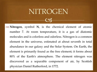 NITROGEN

 Nitrogen, symbol N, is the chemical element of atomic
number 7. At room temperature, it is a gas of diatomic
molecules and is colorless and odorless. Nitrogen is a common
element in the universe, estimated at about seventh in total
abundance in our galaxy and the Solar System. On Earth, the

element is primarily found as the free element; it forms about
80% of the Earth's atmosphere. The element nitrogen was
discovered as a separable component of air, by Scottish

physician Daniel Rutherford, in 1772.

 