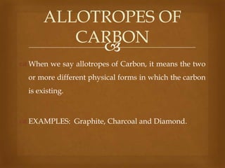ALLOTROPES OF
CARBON

 When we say allotropes of Carbon, it means the two

or more different physical forms in which the carbon
is existing.

 EXAMPLES: Graphite, Charcoal and Diamond.

 