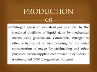 PRODUCTION

 Nitrogen gas is an industrial gas produced by the
fractional distillatio of liquid ai, or by mechanical
means using gaseous air. Commercial nitrogen is
often a byproduct of air-processing for industrial
concentration of oxyge for steelmaking and other
purposes. When supplied compressed in cylinders it
is often called OFN (oxygen-free nitrogen).

 