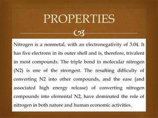 PROPERTIES

Nitrogen is a nonmetal, with an electronegativity of 3.04. It
has five electrons in its outer shell and is, therefore, trivalent
in most compounds. The triple bond in molecular nitrogen
(N2) is one of the strongest. The resulting difficulty of
converting N2 into other compounds, and the ease (and
associated high energy release) of converting nitrogen
compounds into elemental N2, have dominated the role of
nitrogen in both nature and human economic activities.

 
