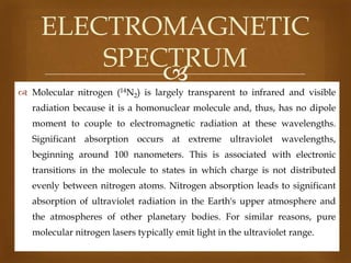 ELECTROMAGNETIC
SPECTRUM

 Molecular nitrogen (14N2) is largely transparent to infrared and visible
radiation because it is a homonuclear molecule and, thus, has no dipole
moment to couple to electromagnetic radiation at these wavelengths.
Significant absorption occurs at extreme ultraviolet wavelengths,

beginning around 100 nanometers. This is associated with electronic
transitions in the molecule to states in which charge is not distributed
evenly between nitrogen atoms. Nitrogen absorption leads to significant
absorption of ultraviolet radiation in the Earth's upper atmosphere and
the atmospheres of other planetary bodies. For similar reasons, pure
molecular nitrogen lasers typically emit light in the ultraviolet range.

 