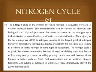 NITROGEN CYCLE


 The nitrogen cycle is the process by which nitrogen is converted between its
various chemical forms. This transformation can be carried out through both
biological and physical processes. Important processes in the nitrogen cycle
include fixation, ammonification, nitrification, and denitrification. The majority of
Earth's atmosphere (78%) is nitrogen, making it the largest pool of nitrogen.
However, atmospheric nitrogen has limited availability for biological use, leading
to a scarcity of usable nitrogen in many types of ecosystems. The nitrogen cycle is
of particular interest to ecologists because nitrogen availability can affect the rate
of key ecosystem processes, including primary production and decomposition.
Human activities such as fossil fuel combustion, use of artificial nitrogen
fertilizers, and release of nitrogen in wastewater have dramatically altered the

global nitrogen cycle.

 