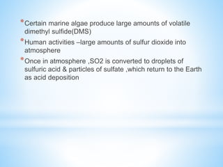 *Certain marine algae produce large amounts of volatile
dimethyl sulfide(DMS)
*Human activities –large amounts of sulfur dioxide into
atmosphere
*Once in atmosphere ,SO2 is converted to droplets of
sulfuric acid & particles of sulfate ,which return to the Earth
as acid deposition
 