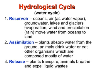 Hydrological CycleHydrological Cycle
(water cycle)
1. Reservoir – oceans, air (as water vapor),
groundwater, lakes and glaciers;
evaporation, wind and precipitation
(rain) move water from oceans to
land
2. Assimilation – plants absorb water from the
ground, animals drink water or eat
other organisms which are
composed mostly of water
3. Release – plants transpire, animals breathe
and expel liquid wastes
 