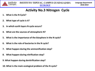 Language department
2018-2019
Activity No.3 Nitrogen Cycle
1. What is the N Cycle?
2. What type of cycle is it?
3. In which earth layers N cycle occurs?
4. What are the sources of atmospheric N?
5. What is the importance of the biosphere in the N cycle?
6. What is the role of bacterias in the N cycle?
7. What happen during the ammonification step?
8. What happen during nitrification step?
9. What happen during denitrification step?
10. What is the main ecological problem of the N cycle?
 