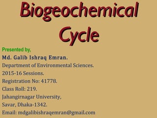 BiogeochemicalBiogeochemical
CycleCycle
Presented by,
Md. Galib Ishraq Emran.
Department of Environmental Sciences.
2015-16 Sessions.
Registration No: 41778.
Class Roll: 219.
Jahangirnagar University,
Savar, Dhaka-1342.
Email: mdgalibishraqemran@gmail.com
 