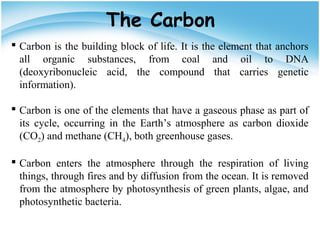  Carbon is the building block of life. It is the element that anchors
all organic substances, from coal and oil to DNA
(deoxyribonucleic acid, the compound that carries genetic
information).
 Carbon is one of the elements that have a gaseous phase as part of
its cycle, occurring in the Earth’s atmosphere as carbon dioxide
(CO2) and methane (CH4), both greenhouse gases.
 Carbon enters the atmosphere through the respiration of living
things, through fires and by diffusion from the ocean. It is removed
from the atmosphere by photosynthesis of green plants, algae, and
photosynthetic bacteria.
The Carbon
 