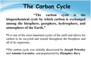 “The carbon cycle is the
biogeochemical cycle by which carbon is exchanged
among the biosphere, geosphere, hydrosphere, and
atmosphere of the Earth.”
It is one of the most important cycles of the earth and allows for
carbon to be recycled and reused throughout the biosphere and
all of its organisms.
The carbon cycle was initially discovered by Joseph Priestley
and Antoine Lavoisier, and popularized by Humphry Davy
The Carbon Cycle
 