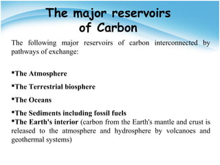The major reservoirs
of Carbon
The following major reservoirs of carbon interconnected by
pathways of exchange:
The Atmosphere
The Terrestrial biosphere
The Oceans
The Sediments including fossil fuels
The Earth's interior (carbon from the Earth's mantle and crust is
released to the atmosphere and hydrosphere by volcanoes and
geothermal systems)
 