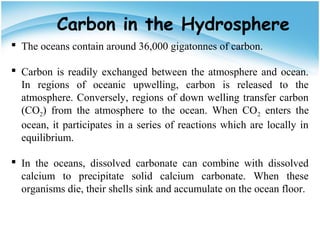Carbon in the Hydrosphere
 The oceans contain around 36,000 gigatonnes of carbon.
 Carbon is readily exchanged between the atmosphere and ocean.
In regions of oceanic upwelling, carbon is released to the
atmosphere. Conversely, regions of down welling transfer carbon
(CO2) from the atmosphere to the ocean. When CO2 enters the
ocean, it participates in a series of reactions which are locally in
equilibrium.
 In the oceans, dissolved carbonate can combine with dissolved
calcium to precipitate solid calcium carbonate. When these
organisms die, their shells sink and accumulate on the ocean floor.
 