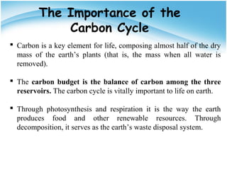 The Importance of the
Carbon Cycle
 Carbon is a key element for life, composing almost half of the dry
mass of the earth’s plants (that is, the mass when all water is
removed).
 The carbon budget is the balance of carbon among the three
reservoirs. The carbon cycle is vitally important to life on earth.
 Through photosynthesis and respiration it is the way the earth
produces food and other renewable resources. Through
decomposition, it serves as the earth’s waste disposal system.
 