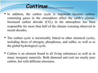  In addition, the carbon cycle is important because carbon-
containing gases in the atmosphere affect the earth’s climate.
Increased carbon dioxide (CO2) in the atmosphere has been
responsible for more than half of the climate warming observed in
recent decades.
 The carbon cycle is inextricably linked to other chemical cycles,
including those of nitrogen, phosphorus, and sulfur, as well as to
the global hydrological cycle.
 Carbon is an element found in all living substances as well as in
many inorganic materials. Both diamond and coal are nearly pure
carbon, but with different structures.
Continue…………………
 