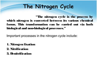 The Nitrogen Cycle
“The nitrogen cycle is the process by
which nitrogen is converted between its various chemical
forms. This transformation can be carried out via both
biological and non-biological processes.”
Important processes in the nitrogen cycle include:
1. Nitrogen fixation
2. Nitrification
3. Denitrification
 