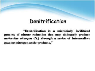 Denitrification
“Denitrification is a microbially facilitated
process of nitrate reduction that may ultimately produce
molecular nitrogen (N2) through a series of intermediate
gaseous nitrogen oxide products.”
 