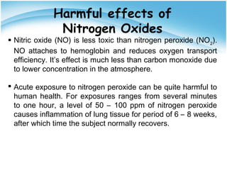 Harmful effects of
Nitrogen Oxides
 Nitric oxide (NO) is less toxic than nitrogen peroxide (NO2
).
NO attaches to hemoglobin and reduces oxygen transport
efficiency. It’s effect is much less than carbon monoxide due
to lower concentration in the atmosphere.
 Acute exposure to nitrogen peroxide can be quite harmful to
human health. For exposures ranges from several minutes
to one hour, a level of 50 – 100 ppm of nitrogen peroxide
causes inflammation of lung tissue for period of 6 – 8 weeks,
after which time the subject normally recovers.
 