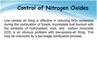 Control of Nitrogen Oxides
Low excess air firing is effective in reducing NOx emissions
during the combustion of fossils. Incomplete fuel burnout with
the emission of hydrocarbon, soot, and carbon monoxide
(CO) is an obvious problem with low-excess-air firing. This
may be overcome by a two-stage combustion process.
 