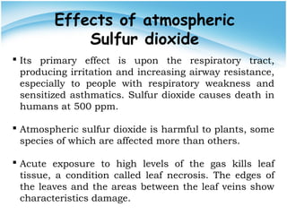Effects of atmospheric
Sulfur dioxide
 Its primary effect is upon the respiratory tract,
producing irritation and increasing airway resistance,
especially to people with respiratory weakness and
sensitized asthmatics. Sulfur dioxide causes death in
humans at 500 ppm.
 Atmospheric sulfur dioxide is harmful to plants, some
species of which are affected more than others.
 Acute exposure to high levels of the gas kills leaf
tissue, a condition called leaf necrosis. The edges of
the leaves and the areas between the leaf veins show
characteristics damage.
 
