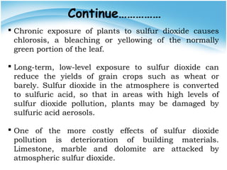 Continue……………
 Chronic exposure of plants to sulfur dioxide causes
chlorosis, a bleaching or yellowing of the normally
green portion of the leaf.
 Long-term, low-level exposure to sulfur dioxide can
reduce the yields of grain crops such as wheat or
barely. Sulfur dioxide in the atmosphere is converted
to sulfuric acid, so that in areas with high levels of
sulfur dioxide pollution, plants may be damaged by
sulfuric acid aerosols.
 One of the more costly effects of sulfur dioxide
pollution is deterioration of building materials.
Limestone, marble and dolomite are attacked by
atmospheric sulfur dioxide.
 