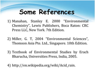 1) Manahan, Stanley E. 2000 “Environmental
Chemistry”, Lewis Publishers, Boca Raton: CRC
Press LLC, New York. 7th Edition.
2) Miller, G. T, 2004 “Environmental Sciences”,
Thomson Asia Pte. Ltd., Singapore. 10th Edition.
3) Textbook of Environmental Studies by Erach
Bharucha, Universities Press, India, 2005.
4) http://en.wikipedia.org/wiki/Acid_rain.
Some References
 