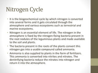 Nitrogen Cycle
• It is the biogeochemical cycle by which nitrogen is converted
into several forms and it gets circulated through the
atmosphere and various ecosystems such as terrestrial and
marine ecosystems.
• Nitrogen is an essential element of life. The nitrogen in the
atmosphere is fixed by the nitrogen-fixing bacteria present in
the root nodules of the leguminous plants and made available
to the soil and plants.
• The bacteria present in the roots of the plants convert this
nitrogen gas into a usable compound called ammonia.
• Ammonia is also supplied to plants in the form of fertilizers.
This ammonia is converted into nitrites and nitrates. The
denitrifying bacteria reduce the nitrates into nitrogen and
return it into the atmosphere.
 