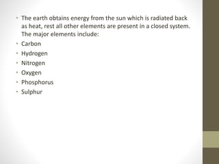 • The earth obtains energy from the sun which is radiated back
as heat, rest all other elements are present in a closed system.
The major elements include:
• Carbon
• Hydrogen
• Nitrogen
• Oxygen
• Phosphorus
• Sulphur
 