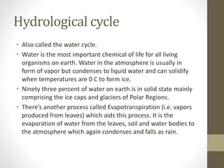 Hydrological cycle
• Also called the water cycle.
• Water is the most important chemical of life for all living
organisms on earth. Water in the atmosphere is usually in
form of vapor but condenses to liquid water and can solidify
when temperatures are 0 C to form ice.
• Ninety three percent of water on earth is in solid state mainly
comprising the ice caps and glaciers of Polar Regions.
• There’s another process called Evapotranspiration (i.e. vapors
produced from leaves) which aids this process. It is the
evaporation of water from the leaves, soil and water bodies to
the atmosphere which again condenses and falls as rain.
 